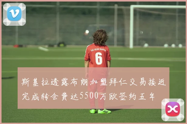 斯基拉透露布朗加盟拜仁交易接近完成转会费达5500万欧签约五年