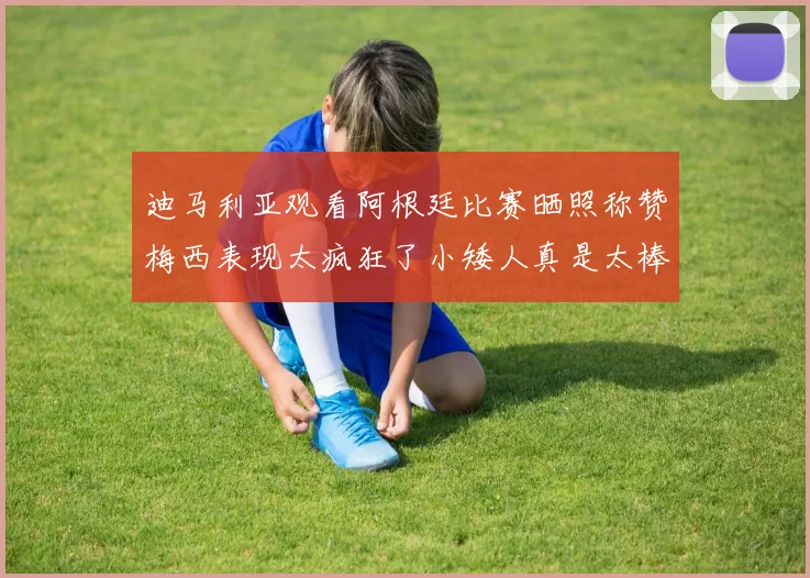 迪马利亚观看阿根廷比赛晒照称赞梅西表现太疯狂了小矮人真是太棒了