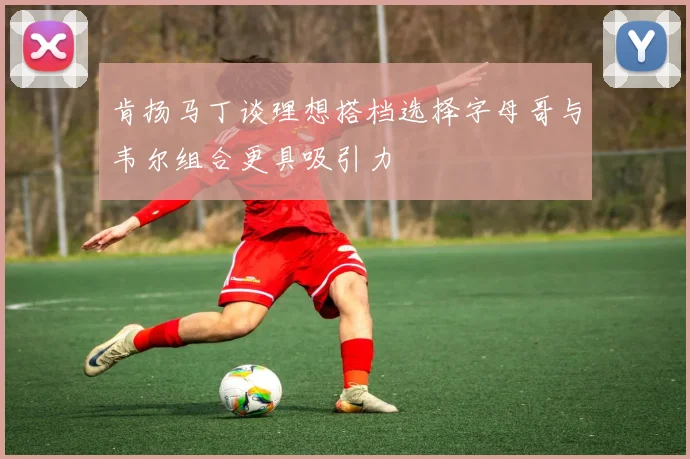 肯扬马丁谈理想搭档选择字母哥与韦尔组合更具吸引力