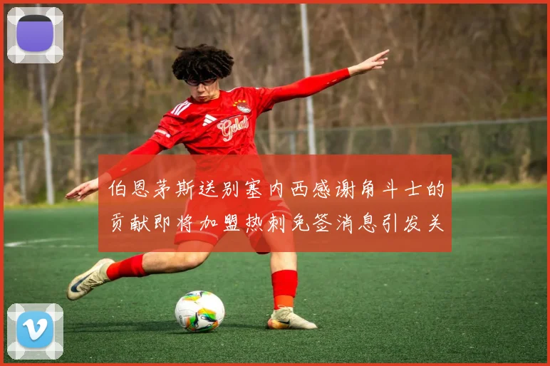 伯恩茅斯送别塞内西感谢角斗士的贡献即将加盟热刺免签消息引发关注