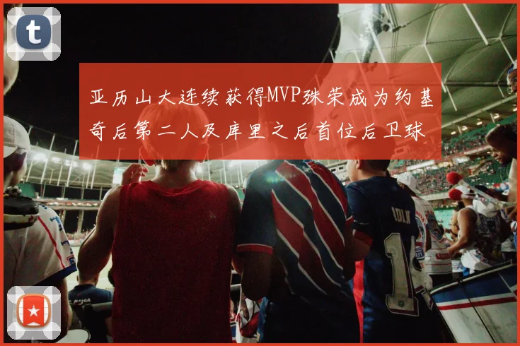 亚历山大连续获得MVP殊荣成为约基奇后第二人及库里之后首位后卫球员