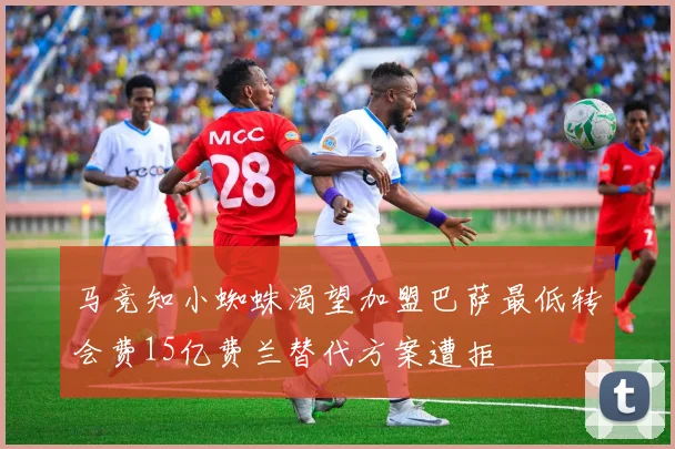 马竞知小蜘蛛渴望加盟巴萨最低转会费15亿费兰替代方案遭拒