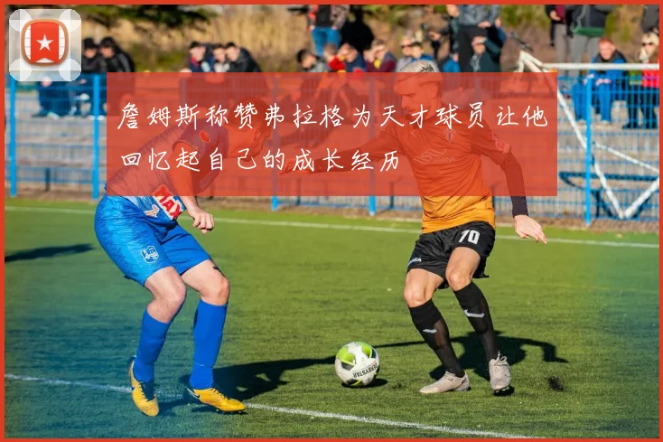 詹姆斯称赞弗拉格为天才球员让他回忆起自己的成长经历