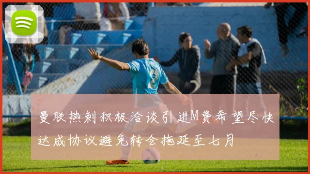 曼联热刺积极洽谈引进M费希望尽快达成协议避免转会拖延至七月