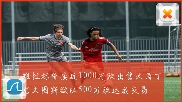 维拉标价接近1000万欧出售大马丁尤文图斯欲以500万欧达成交易