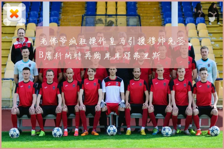 老佛爷疯狂操作皇马引援穆帅免签B席科纳特再购库库邓弗里斯