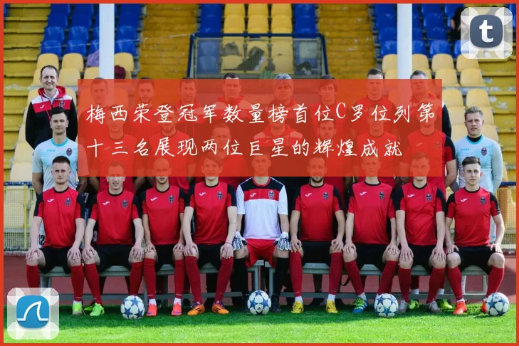 梅西荣登冠军数量榜首位C罗位列第十三名展现两位巨星的辉煌成就