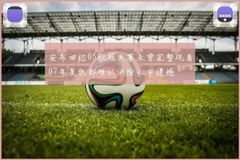 安布回忆05欧冠决赛未曾完整观看07年复仇却难以消除心中遗憾