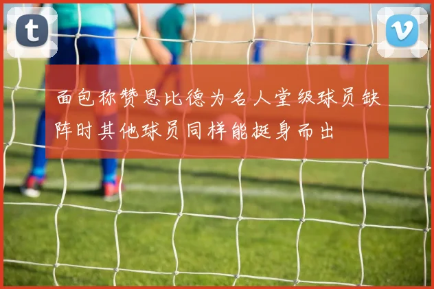 面包称赞恩比德为名人堂级球员缺阵时其他球员同样能挺身而出