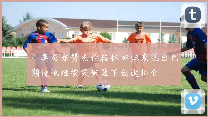 小奥尼尔赞杰伦格林回归表现出色期待他继续突破篮下创造机会