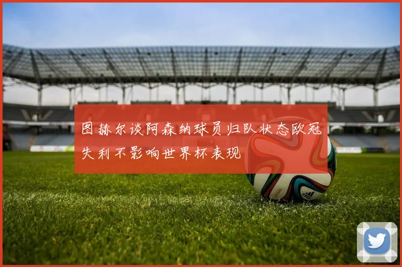 图赫尔谈阿森纳球员归队状态欧冠失利不影响世界杯表现