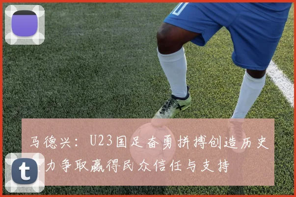 马德兴：U23国足奋勇拼搏创造历史全力争取赢得民众信任与支持