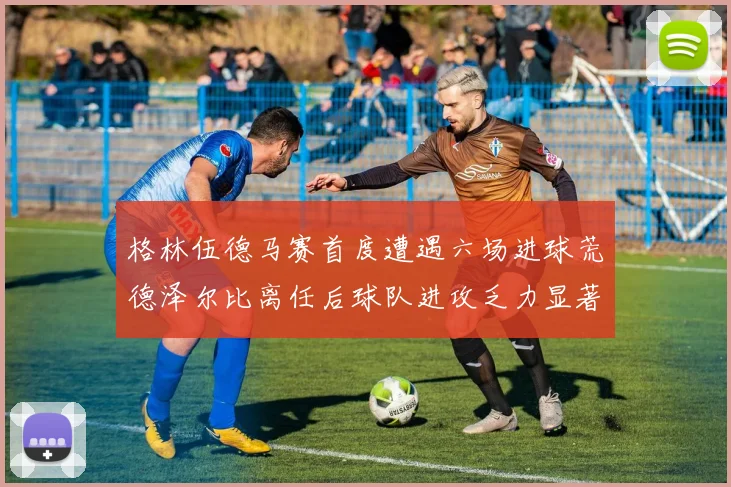 格林伍德马赛首度遭遇六场进球荒德泽尔比离任后球队进攻乏力显著