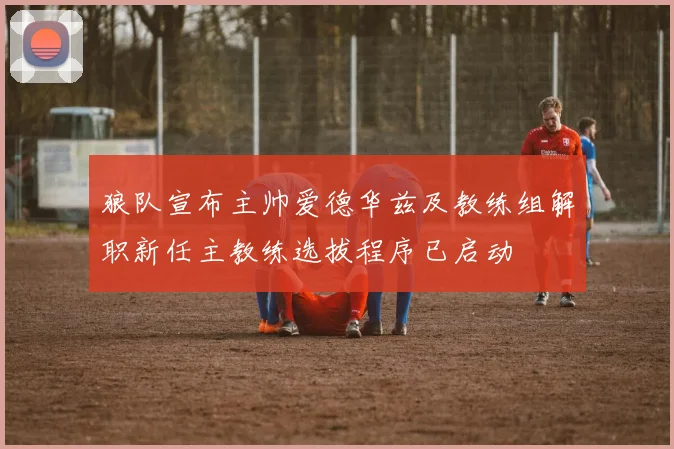 狼队宣布主帅爱德华兹及教练组解职新任主教练选拔程序已启动